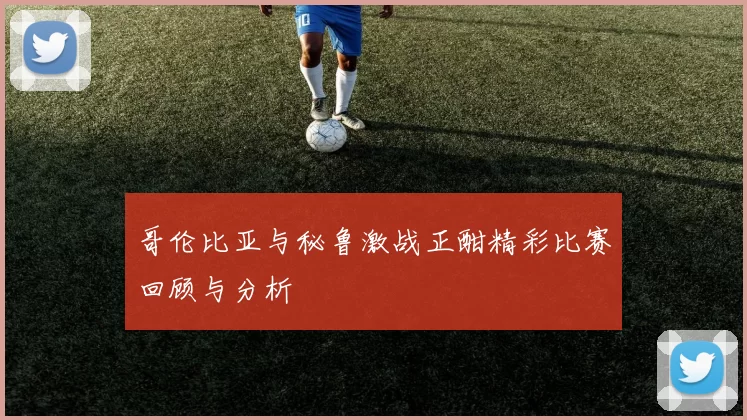 哥伦比亚与秘鲁激战正酣精彩比赛回顾与分析