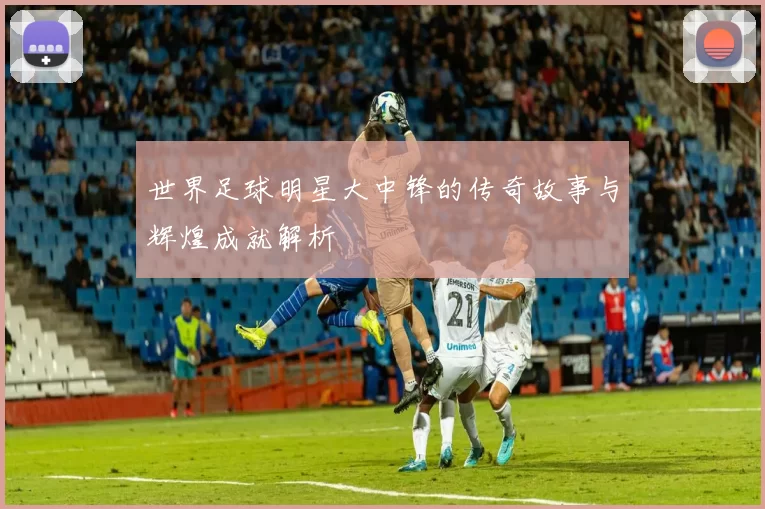 世界足球明星大中锋的传奇故事与辉煌成就解析