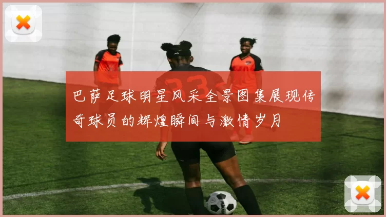 巴萨足球明星风采全景图集展现传奇球员的辉煌瞬间与激情岁月