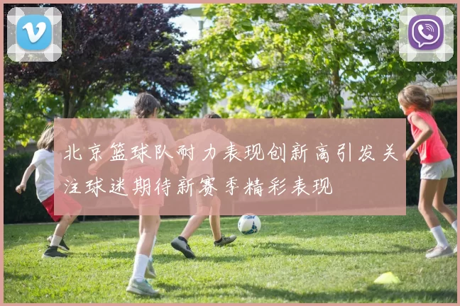 北京篮球队耐力表现创新高引发关注球迷期待新赛季精彩表现