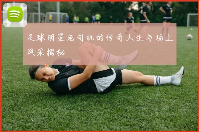 足球明星老司机的传奇人生与场上风采揭秘